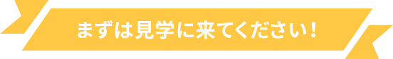 まずは見学に来てください！